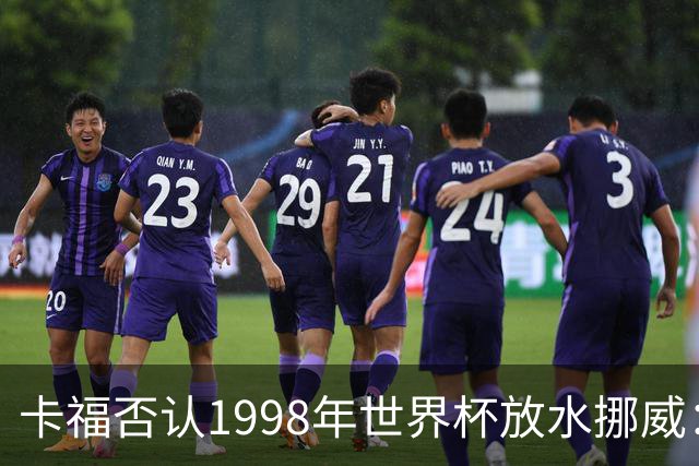 卡福否认1998年世界杯放水挪威：巴西从未想过输球