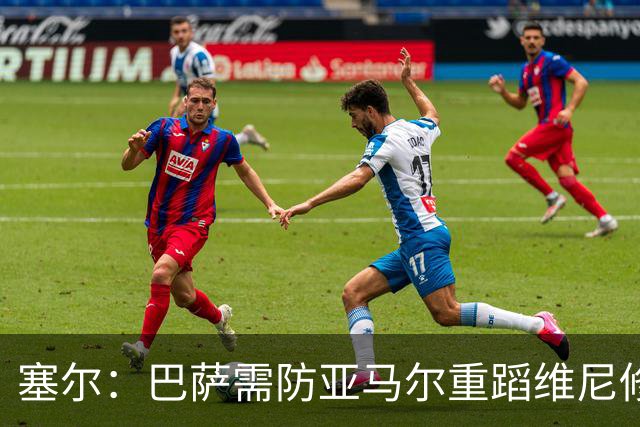 塞尔：巴萨需防亚马尔重蹈维尼修斯覆辙，当务之急是找回最佳状态