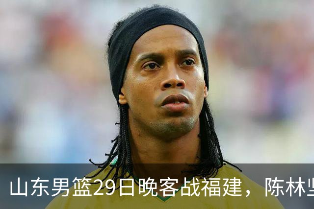 山东男篮29日晚客战福建，陈林坚、凯撒故人相逢，反戈旧主