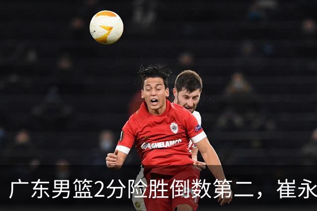 广东男篮2分险胜倒数第二，崔永熙补篮绝杀，胡明轩13+6徐杰状态糟糕