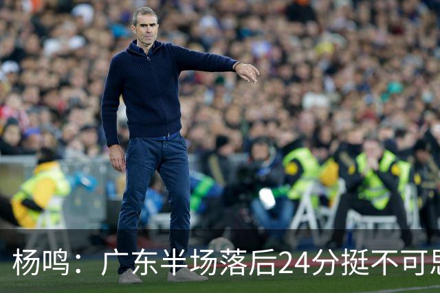 杨鸣：广东半场落后24分挺不可思议，相信广东球迷也挺震撼