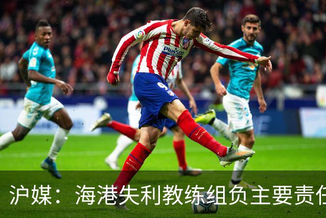 沪媒：海港失利教练组负主要责任，应确保实力强的外援应上尽上