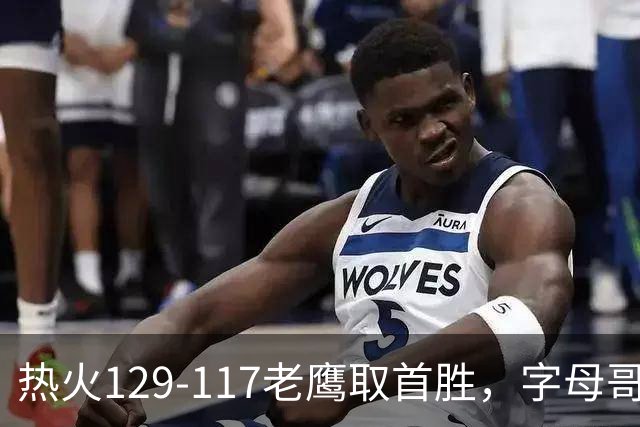 热火129-117老鹰取首胜，字母哥24+18，阿德巴约24+9