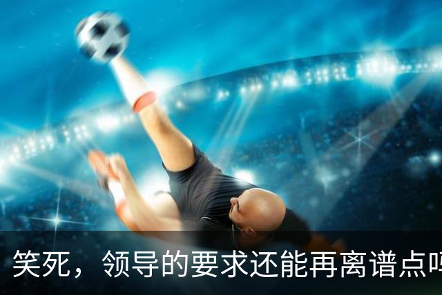 笑死，领导的要求还能再离谱点吗，网友：我爸妈都没这么看得起我