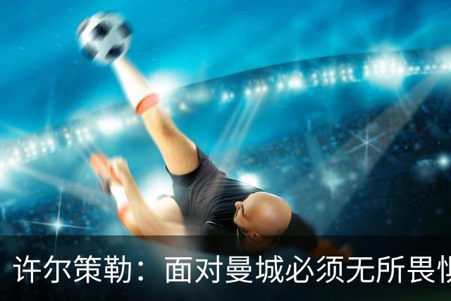 许尔策勒：面对曼城必须无所畏惧，我们有信心和他们抗衡