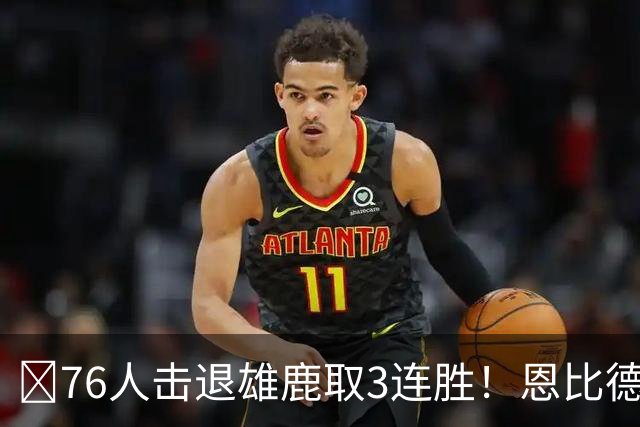 🏀76人击退雄鹿取3连胜！恩比德28+11+10 詹姆斯缺阵 布朗27分